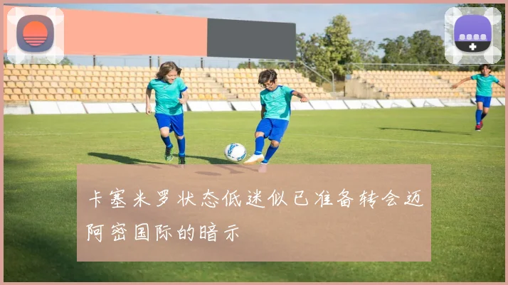 卡塞米罗状态低迷似已准备转会迈阿密国际的暗示