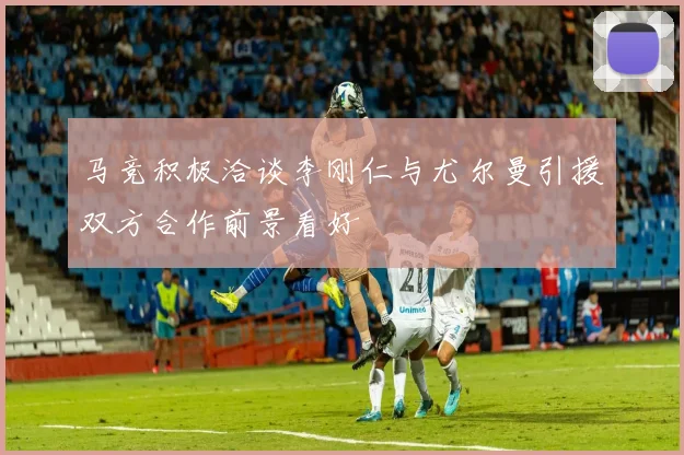 马竞积极洽谈李刚仁与尤尔曼引援双方合作前景看好