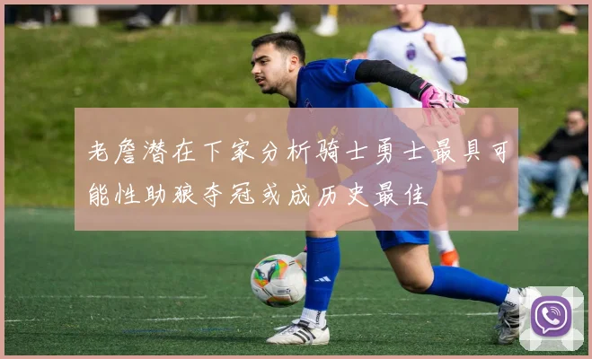 老詹潜在下家分析骑士勇士最具可能性助狼夺冠或成历史最佳