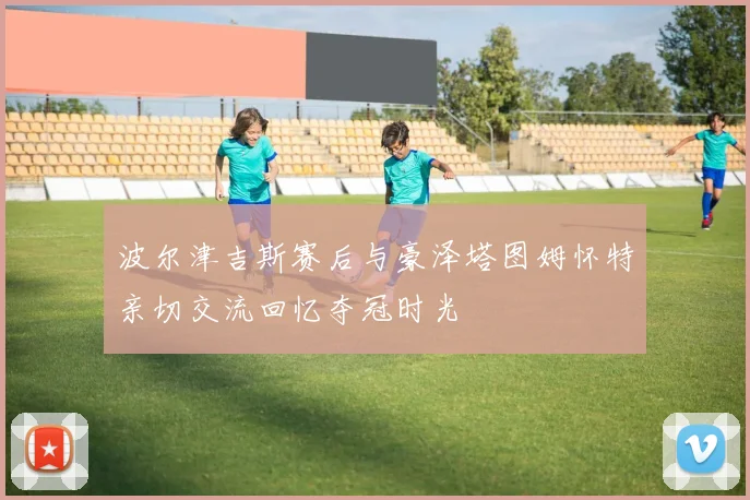 波尔津吉斯赛后与豪泽塔图姆怀特亲切交流回忆夺冠时光