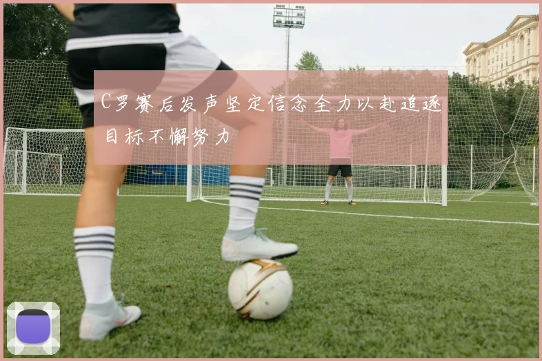 C罗赛后发声坚定信念全力以赴追逐目标不懈努力
