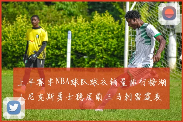 上半赛季NBA球队球衣销量排行榜湖人尼克斯勇士稳居前三马刺雷霆表现抢眼
