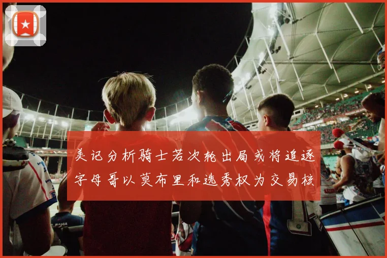 美记分析骑士若次轮出局或将追逐字母哥以莫布里和选秀权为交易核心