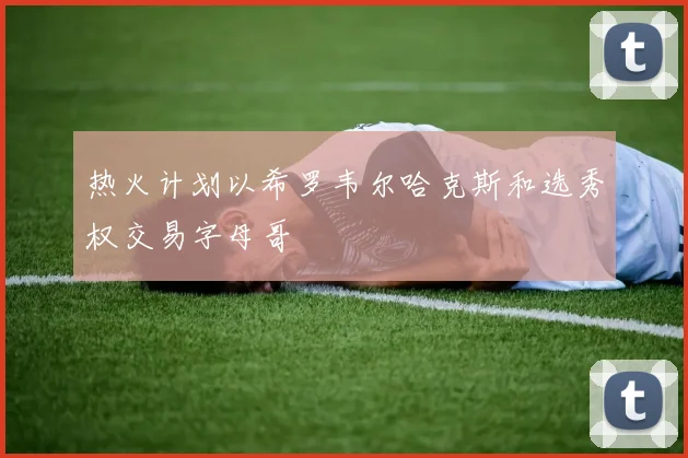热火计划以希罗韦尔哈克斯和选秀权交易字母哥