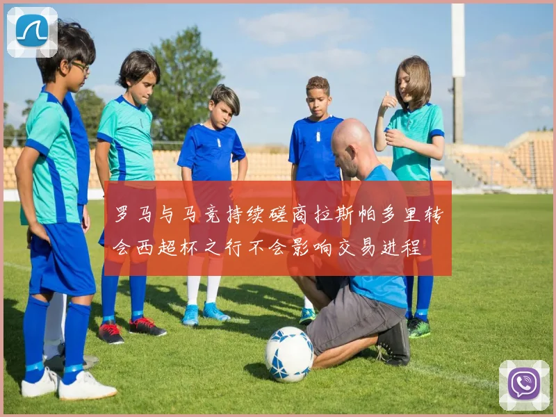 罗马与马竞持续磋商拉斯帕多里转会西超杯之行不会影响交易进程
