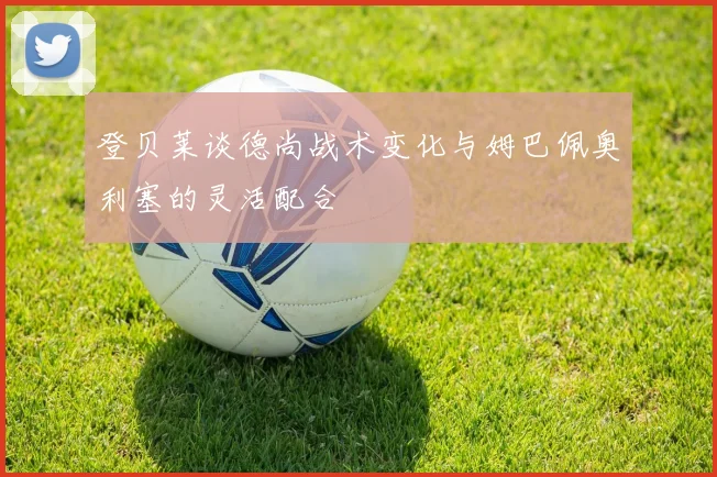 登贝莱谈德尚战术变化与姆巴佩奥利塞的灵活配合