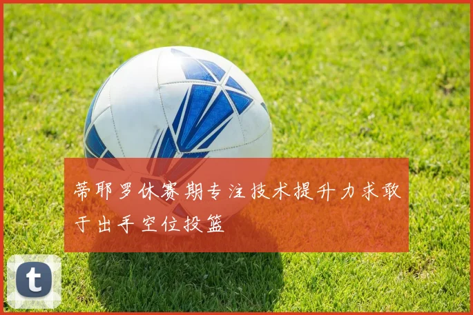 蒂耶罗休赛期专注技术提升力求敢于出手空位投篮