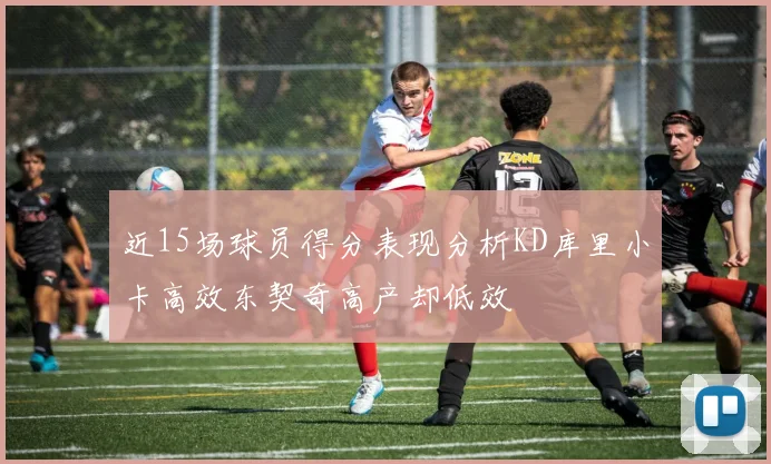 近15场球员得分表现分析KD库里小卡高效东契奇高产却低效