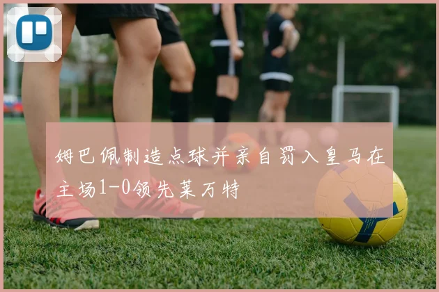 姆巴佩制造点球并亲自罚入皇马在主场1-0领先莱万特