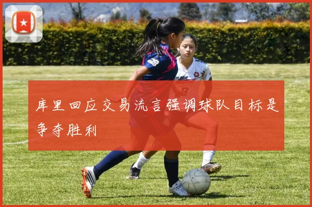 库里回应交易流言强调球队目标是争夺胜利