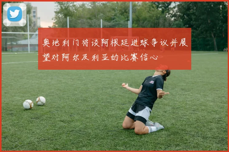 奥地利门将谈阿根廷进球争议并展望对阿尔及利亚的比赛信心