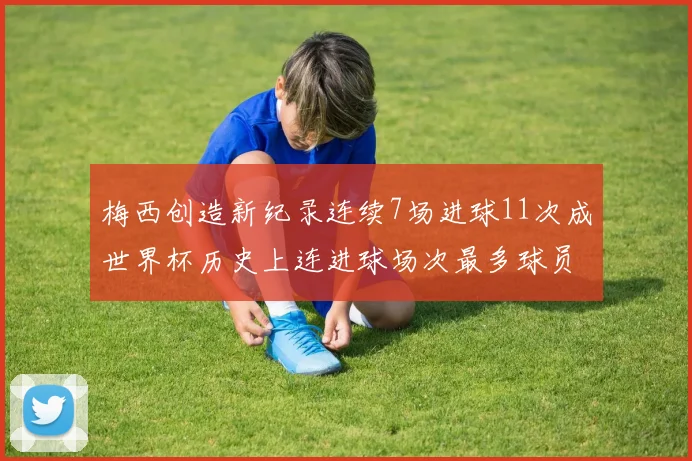 梅西创造新纪录连续7场进球11次成世界杯历史上连进球场次最多球员