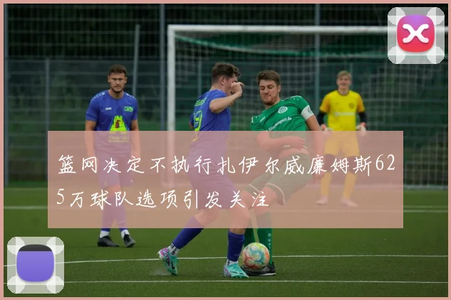 篮网决定不执行扎伊尔威廉姆斯625万球队选项引发关注