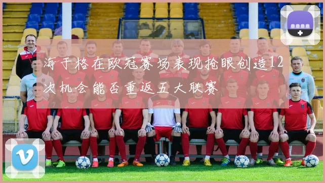 海于格在欧冠赛场表现抢眼创造12次机会能否重返五大联赛