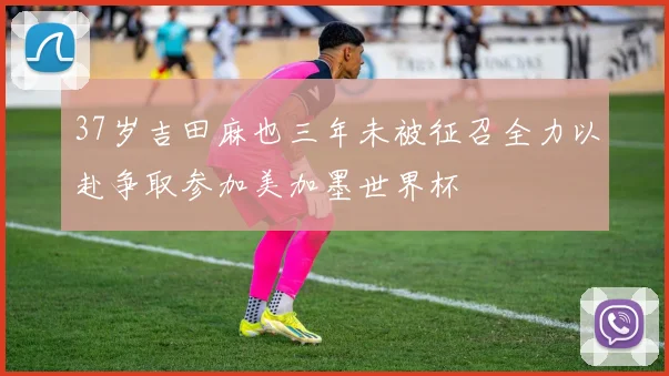 37岁吉田麻也三年未被征召全力以赴争取参加美加墨世界杯