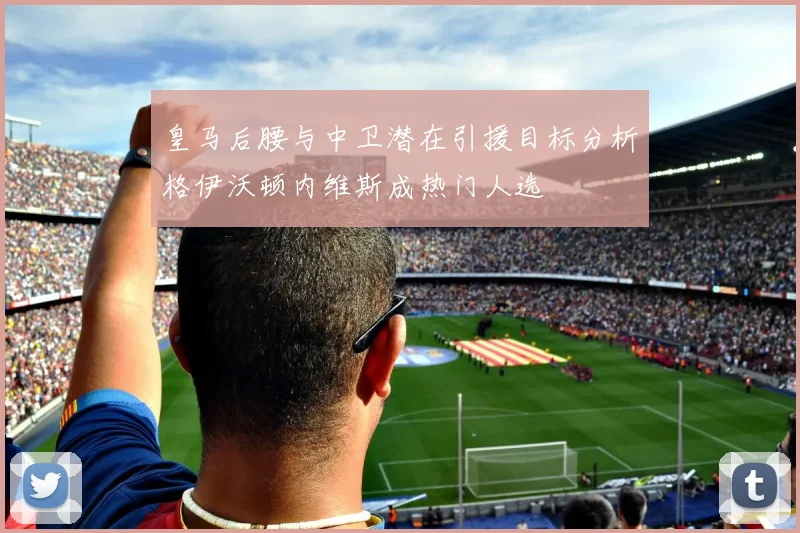 皇马后腰与中卫潜在引援目标分析格伊沃顿内维斯成热门人选
