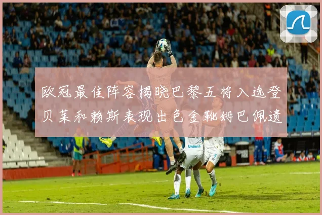 欧冠最佳阵容揭晓巴黎五将入选登贝莱和赖斯表现出色金靴姆巴佩遗憾落选