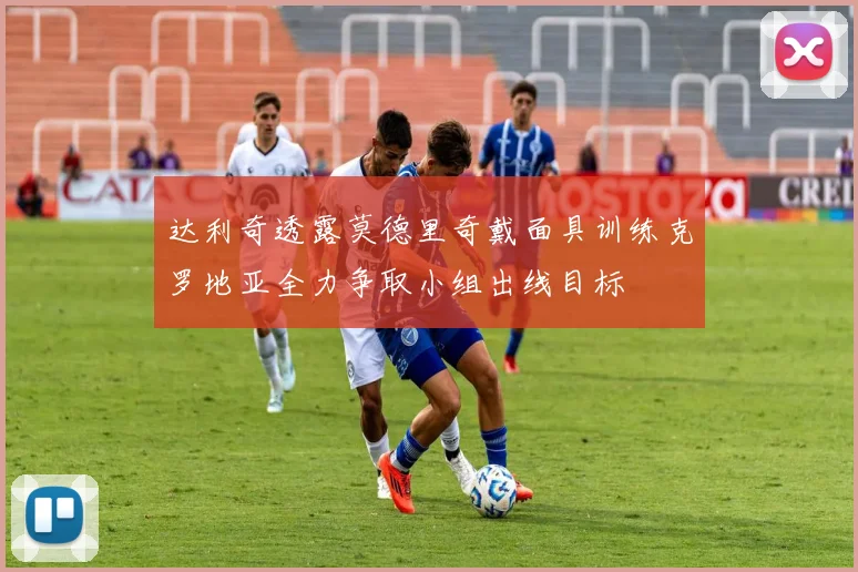 达利奇透露莫德里奇戴面具训练克罗地亚全力争取小组出线目标
