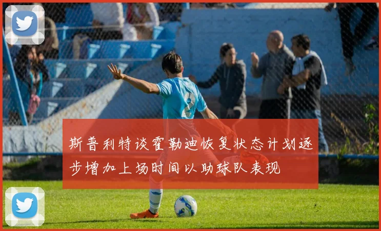 斯普利特谈霍勒迪恢复状态计划逐步增加上场时间以助球队表现