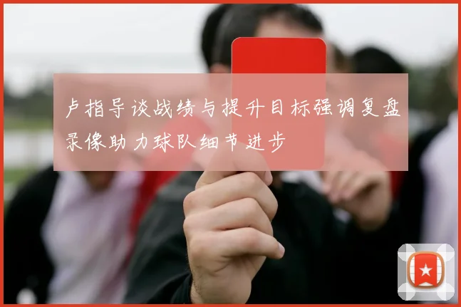 卢指导谈战绩与提升目标强调复盘录像助力球队细节进步