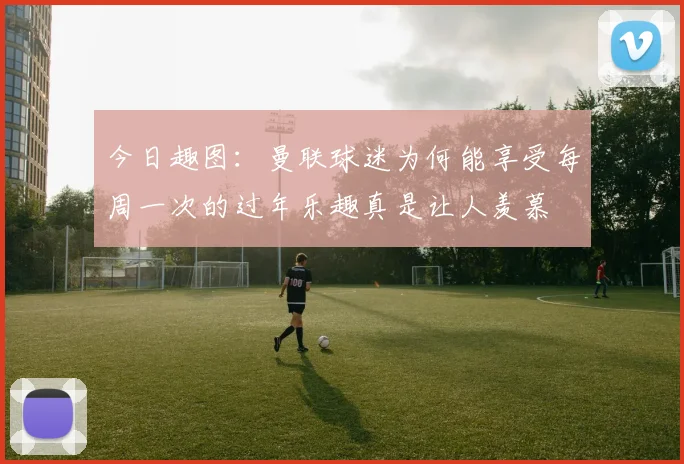今日趣图：曼联球迷为何能享受每周一次的过年乐趣真是让人羡慕