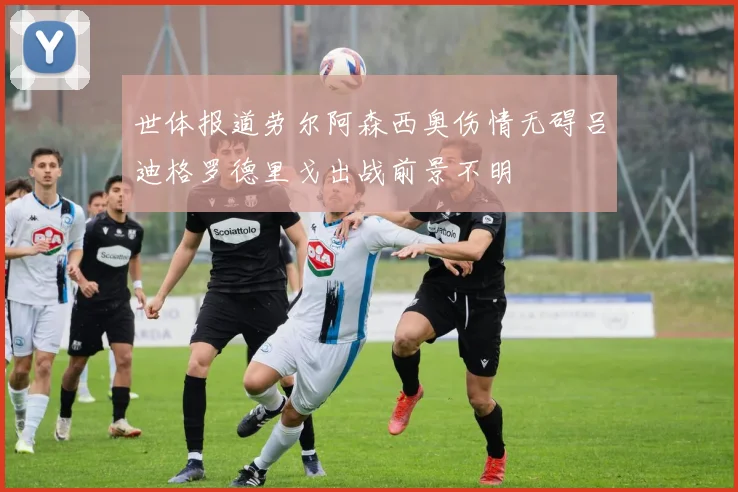 世体报道劳尔阿森西奥伤情无碍吕迪格罗德里戈出战前景不明