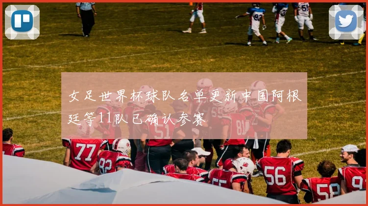 女足世界杯球队名单更新中国阿根廷等11队已确认参赛