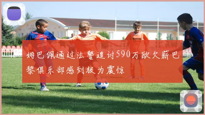 姆巴佩通过法警追讨590万欧欠薪巴黎俱乐部感到极为震惊
