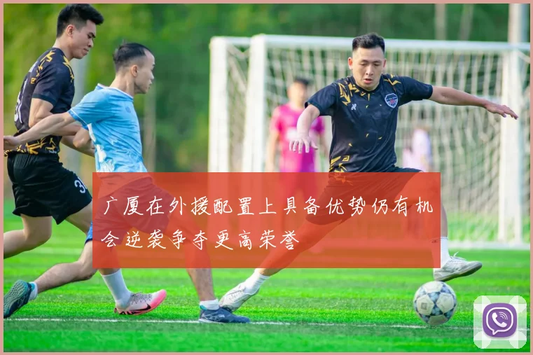 广厦在外援配置上具备优势仍有机会逆袭争夺更高荣誉