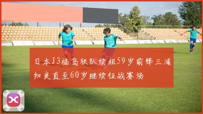 日本J3福岛联队续租59岁前锋三浦知良直至60岁继续征战赛场