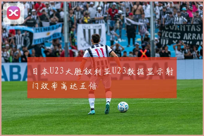 日本U23大胜叙利亚U23数据显示射门效率高达五倍